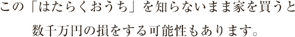 この「はたらくおうち」を知らないまま家を買うと数千万円の損をする可能性もあります